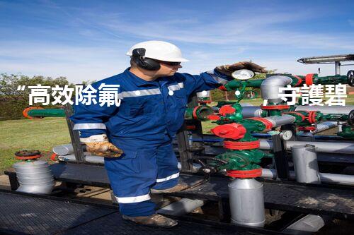 “高效除氟，守護碧水藍天——廢水中氟離子處理新篇章”
